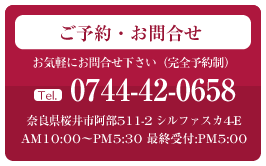 ご予約・お問合せ tel:0744-42-0658 奈良県桜井市阿部511-2 シルファスカ4-E AM10:00～PM5:30 最終受付:PM5:00